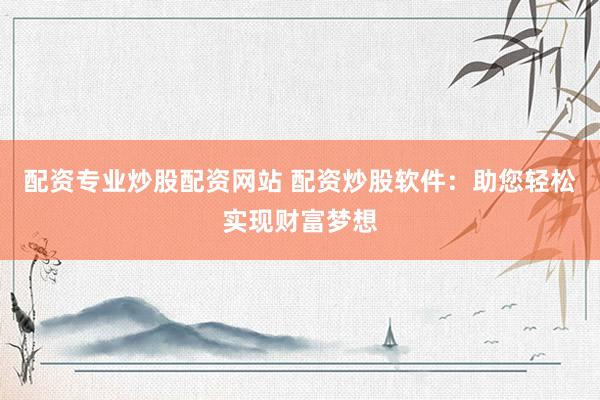 配资专业炒股配资网站 配资炒股软件：助您轻松实现财富梦想