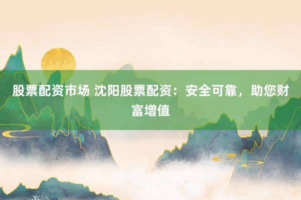 股票配资市场 沈阳股票配资：安全可靠，助您财富增值